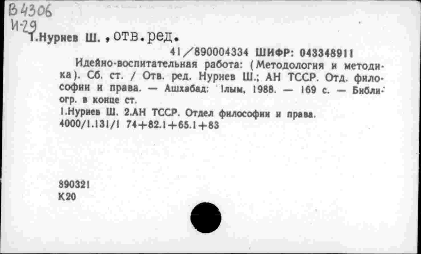 ﻿В 4306
И-29
1.Нуриев Ш. , ОТВ.ред.
41/890004334 ШИФР: 043348911
Идейно-воспитательная работа: (Методология и методика). Сб. ст. / Отв. ред. Нуриев Ш.; АН ТССР. Отд. философии и права. — Ашхабад: 1лым, 1988. — 169 с. — Библи-огр. в конце ст.
I.Нуриев Ш. 2.АН ТССР. Отдел философии и права. 4000/1.131/1 74+82.1+65.1+83
890321 К 20